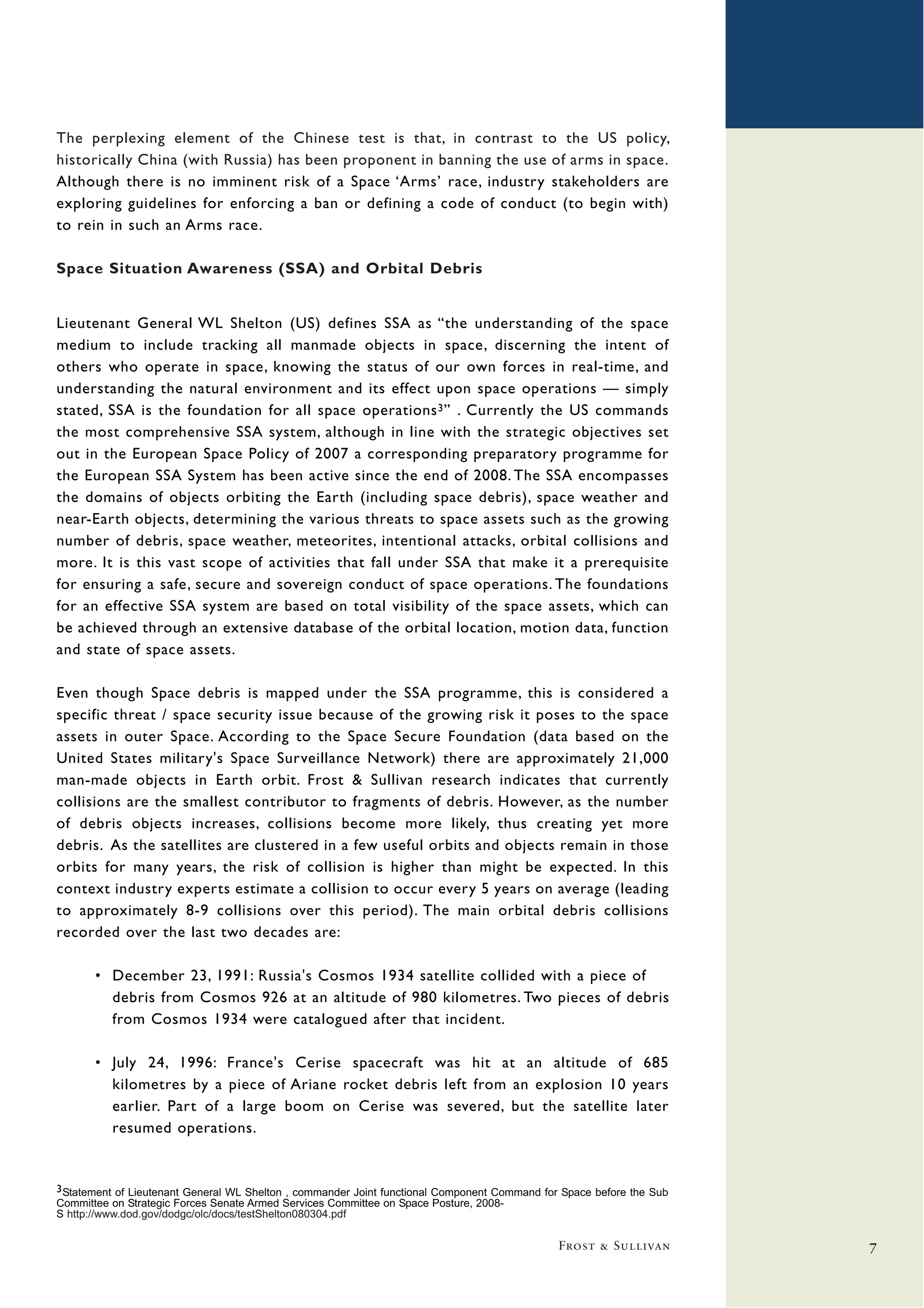 The perplexing element of the Chinese test is that, in contrast to the US policy,
historically China (with Russia) has been proponent in banning the use of arms in space.
Although there is no imminent risk of a Space ‘Arms’ race, industry stakeholders are
exploring guidelines for enforcing a ban or defining a code of conduct (to begin with)
to rein in such an Arms race.

Space Situation Awareness (SSA) and Orbital Debris


Lieutenant General WL Shelton (US) defines SSA as “the understanding of the space
medium to include tracking all manmade objects in space, discerning the intent of
others who operate in space, knowing the status of our own forces in real-time, and
understanding the natural environment and its effect upon space operations — simply
stated, SSA is the foundation for all space operations 3 ” . Currently the US commands
the most comprehensive SSA system, although in line with the strategic objectives set
out in the European Space Policy of 2007 a corresponding preparatory programme for
the European SSA System has been active since the end of 2008. The SSA encompasses
the domains of objects orbiting the Earth (including space debris), space weather and
near-Earth objects, determining the various threats to space assets such as the growing
number of debris, space weather, meteorites, intentional attacks, orbital collisions and
more. It is this vast scope of activities that fall under SSA that make it a prerequisite
for ensuring a safe, secure and sovereign conduct of space operations. The foundations
for an effective SSA system are based on total visibility of the space assets, which can
be achieved through an extensive database of the orbital location, motion data, function
and state of space assets.

Even though Space debris is mapped under the SSA programme, this is considered a
specific threat / space security issue because of the growing risk it poses to the space
assets in outer Space. According to the Space Secure Foundation (data based on the
United States military's Space Surveillance Network) there are approximately 21,000
man-made objects in Earth orbit. Frost & Sullivan research indicates that currently
collisions are the smallest contributor to fragments of debris. However, as the number
of debris objects increases, collisions become more likely, thus creating yet more
debris. As the satellites are clustered in a few useful orbits and objects remain in those
orbits for many years, the risk of collision is higher than might be expected. In this
context industry experts estimate a collision to occur every 5 years on average (leading
to approximately 8-9 collisions over this period). The main orbital debris collisions
recorded over the last two decades are:

       • December 23, 1991: Russia's Cosmos 1934 satellite collided with a piece of
         debris from Cosmos 926 at an altitude of 980 kilometres. Two pieces of debris
         from Cosmos 1934 were catalogued after that incident.

       • July 24, 1996: France's Cerise spacecraft was hit at an altitude of 685
         kilometres by a piece of Ariane rocket debris left from an explosion 10 years
         earlier. Part of a large boom on Cerise was severed, but the satellite later
         resumed operations.


3 Statement of Lieutenant General WL Shelton , commander Joint functional Component Command for Space before the Sub
Committee on Strategic Forces Senate Armed Services Committee on Space Posture, 2008-
S http://www.dod.gov/dodgc/olc/docs/testShelton080304.pdf

                                                                                               Frost & Sullivan        7
 