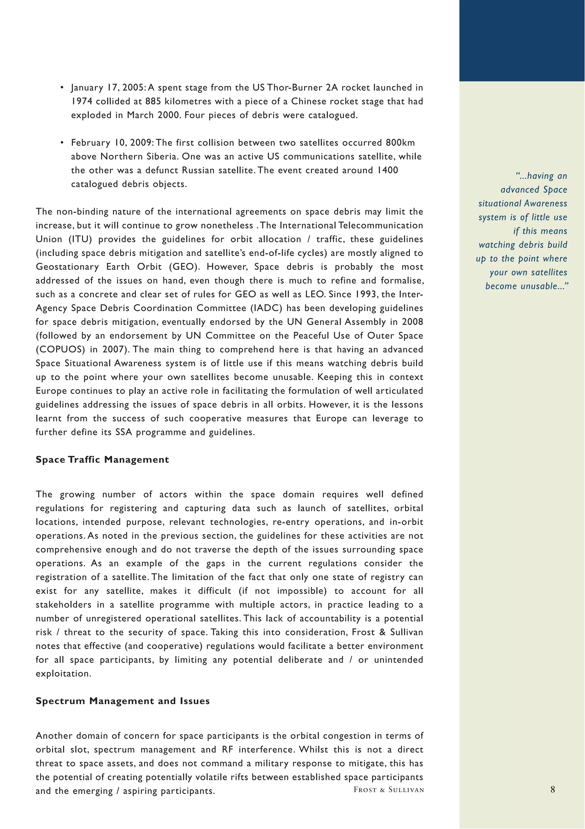 • January 17, 2005: A spent stage from the US Thor-Burner 2A rocket launched in
       1974 collided at 885 kilometres with a piece of a Chinese rocket stage that had
       exploded in March 2000. Four pieces of debris were catalogued.

     • February 10, 2009: The first collision between two satellites occurred 800km
       above Northern Siberia. One was an active US communications satellite, while
       the other was a defunct Russian satellite. The event created around 1400
                                                                                                          “...having an
       catalogued debris objects.
                                                                                                      advanced Space
                                                                                                situational Awareness
The non-binding nature of the international agreements on space debris may limit the
                                                                                                system is of little use
increase, but it will continue to grow nonetheless . The International Telecommunication
                                                                                                         if this means
Union (ITU) provides the guidelines for orbit allocation / traffic, these guidelines
                                                                                                watching debris build
(including space debris mitigation and satellite’s end-of-life cycles) are mostly aligned to
                                                                                               up to the point where
Geostationary Earth Orbit (GEO). However, Space debris is probably the most
                                                                                                   your own satellites
addressed of the issues on hand, even though there is much to refine and formalise,
                                                                                                  become unusable...”
such as a concrete and clear set of rules for GEO as well as LEO. Since 1993, the Inter-
Agency Space Debris Coordination Committee (IADC) has been developing guidelines
for space debris mitigation, eventually endorsed by the UN General Assembly in 2008
(followed by an endorsement by UN Committee on the Peaceful Use of Outer Space
(COPUOS) in 2007). The main thing to comprehend here is that having an advanced
Space Situational Awareness system is of little use if this means watching debris build
up to the point where your own satellites become unusable. Keeping this in context
Europe continues to play an active role in facilitating the formulation of well articulated
guidelines addressing the issues of space debris in all orbits. However, it is the lessons
learnt from the success of such cooperative measures that Europe can leverage to
further define its SSA programme and guidelines.

Space Traffic Management


The growing number of actors within the space domain requires well defined
regulations for registering and capturing data such as launch of satellites, orbital
locations, intended purpose, relevant technologies, re-entry operations, and in-orbit
operations. As noted in the previous section, the guidelines for these activities are not
comprehensive enough and do not traverse the depth of the issues surrounding space
operations. As an example of the gaps in the current regulations consider the
registration of a satellite. The limitation of the fact that only one state of registry can
exist for any satellite, makes it difficult (if not impossible) to account for all
stakeholders in a satellite programme with multiple actors, in practice leading to a
number of unregistered operational satellites. This lack of accountability is a potential
risk / threat to the security of space. Taking this into consideration, Frost & Sullivan
notes that effective (and cooperative) regulations would facilitate a better environment
for all space participants, by limiting any potential deliberate and / or unintended
exploitation.

Spectrum Management and Issues


Another domain of concern for space participants is the orbital congestion in terms of
orbital slot, spectrum management and RF interference. Whilst this is not a direct
threat to space assets, and does not command a military response to mitigate, this has
the potential of creating potentially volatile rifts between established space participants
and the emerging / aspiring participants.                                  Frost & Sullivan                       8
 
