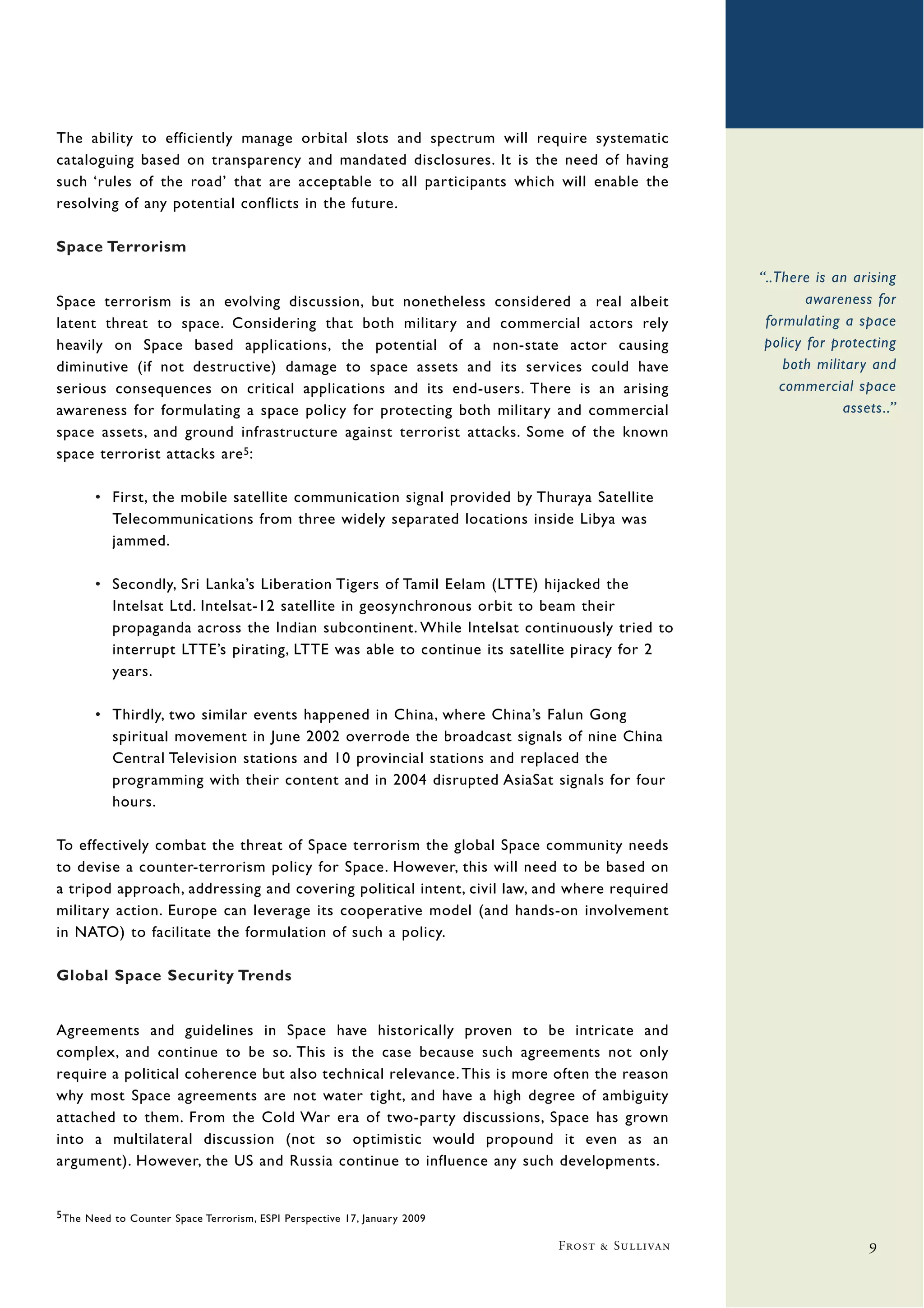 The ability to efficiently manage orbital slots and spectrum will require systematic
cataloguing based on transparency and mandated disclosures. It is the need of having
such ‘rules of the road’ that are acceptable to all participants which will enable the
resolving of any potential conflicts in the future.

Space Terrorism
                                                                                              “..There is an arising
Space terrorism is an evolving discussion, but nonetheless considered a real albeit                   awareness for
latent threat to space. Considering that both military and commercial actors rely              formulating a space
heavily on Space based applications, the potential of a non-state actor causing                policy for protecting
diminutive (if not destructive) damage to space assets and its services could have                both military and
serious consequences on critical applications and its end-users. There is an arising              commercial space
awareness for formulating a space policy for protecting both military and commercial                        assets..”
space assets, and ground infrastructure against terrorist attacks. Some of the known
space terrorist attacks are 5 :

       • First, the mobile satellite communication signal provided by Thuraya Satellite
         Telecommunications from three widely separated locations inside Libya was
         jammed.

       • Secondly, Sri Lanka’s Liberation Tigers of Tamil Eelam (LTTE) hijacked the
         Intelsat Ltd. Intelsat-12 satellite in geosynchronous orbit to beam their
         propaganda across the Indian subcontinent. While Intelsat continuously tried to
         interrupt LTTE’s pirating, LTTE was able to continue its satellite piracy for 2
         years.

       • Thirdly, two similar events happened in China, where China’s Falun Gong
         spiritual movement in June 2002 overrode the broadcast signals of nine China
         Central Television stations and 10 provincial stations and replaced the
         programming with their content and in 2004 disrupted AsiaSat signals for four
         hours.

To effectively combat the threat of Space terrorism the global Space community needs
to devise a counter-terrorism policy for Space. However, this will need to be based on
a tripod approach, addressing and covering political intent, civil law, and where required
military action. Europe can leverage its cooperative model (and hands-on involvement
in NATO) to facilitate the formulation of such a policy.

Global Space Security Trends


Agreements and guidelines in Space have historically proven to be intricate and
complex, and continue to be so. This is the case because such agreements not only
require a political coherence but also technical relevance. This is more often the reason
why most Space agreements are not water tight, and have a high degree of ambiguity
attached to them. From the Cold War era of two-party discussions, Space has grown
into a multilateral discussion (not so optimistic would propound it even as an
argument). However, the US and Russia continue to influence any such developments.


5 The Need to Counter Space Terrorism, ESPI Perspective 17, January 2009

                                                                           Frost & Sullivan                     9
 