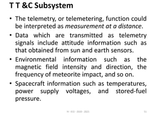 T T &C Subsystem
• The telemetry, or telemetering, function could
be interpreted as measurement at a distance.
• Data which are transmitted as telemetry
signals include attitude information such as
that obtained from sun and earth sensors.
• Environmental information such as the
magnetic field intensity and direction, the
frequency of meteorite impact, and so on.
• Spacecraft information such as temperatures,
power supply voltages, and stored-fuel
pressure.
IV - ECE - 2020 - 2021 51
 