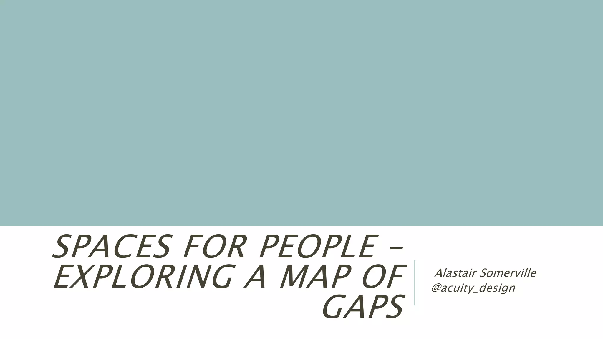 SPACES FOR PEOPLE –
EXPLORING A MAP OF
GAPS
Alastair Somerville
@acuity_design