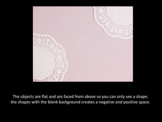 The objects are flat and are faced from above so you can only see a shape. the shapes with the blank background creates a negative and positive space.