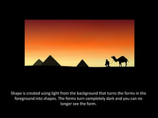 Shape is created using light from the background that turns the forms in the foreground into shapes. The forms turn completely dark and you can no longer see the form.
