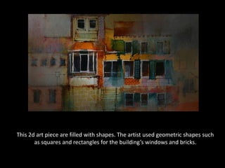 This 2d art piece are filled with shapes. The artist used geometric shapes such as squares and rectangles for the building’s windows and bricks.