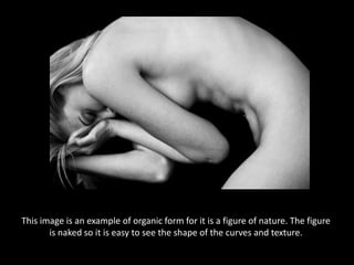 This image is an example of organic form for it is a figure of nature. The figure is naked so it is easy to see the shape of the curves and texture.
