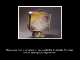 This unusual form is unrealistic yet you can identify the objects. This image contain both organic and geometric.   