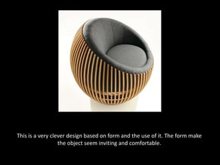 This is a very clever design based on form and the use of it. The form make the object seem inviting and comfortable.