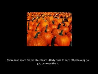 There is no space for the objects are utterly close to each other leaving no gap between them.