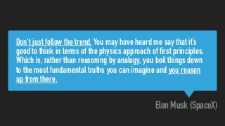 Don’t just follow the trend. You may have heard me say that it’s
good to think in terms of the physics approach of first principles.
Which is, rather than reasoning by analogy, you boil things down
to the most fundamental truths you can imagine and you reason
up from there.
Elon Musk (SpaceX)
 