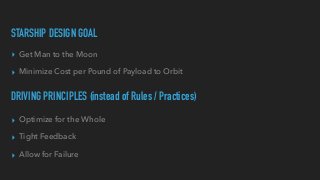 STARSHIP DESIGN GOAL
▸ Get Man to the Moon


▸ Minimize Cost per Pound of Payload to Orbit
DRIVING PRINCIPLES (instead of Rules / Practices)
▸ Optimize for the Whole


▸ Tight Feedback


▸ Allow for Failure
 