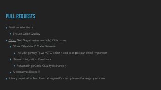 PULL REQUESTS
▸ Positive Intentions:


▸ Ensure Code Quality


▸ Often Net Negative (as a whole) Outcomes:


▸ “Biked Shedded” Code Reviews


▸ Including Ivory Tower CTO’s that need to nitpick and feel important


▸ Slower Integration Feedback


▸ Refactoring (Code Quality) is Harder


▸ Alternatives Exists !!


▸ If truly required — then I would argue it’s a symptom of a larger problem
 