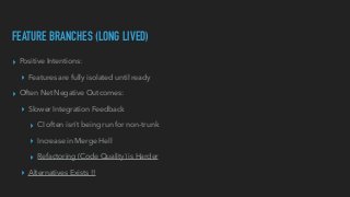 FEATURE BRANCHES (LONG LIVED)
▸ Positive Intentions:


▸ Features are fully isolated until ready


▸ Often Net Negative Outcomes:


▸ Slower Integration Feedback


▸ CI often isn’t being run for non-trunk


▸ Increase in Merge Hell


▸ Refactoring (Code Quality) is Harder


▸ Alternatives Exists !!
 