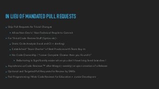 IN LIEU OF MANDATED PULL REQUESTS
▸ Skip Pull Requests for Trivial Changes


▸ Allow Non-Dev’s / Non-Technical People to Commit


▸ For Trivial Code Review Stuff (Syntax etc) :


▸ Static Code Analysis (local and CI + alerting)


▸ Established “Team Charter” of Best Practices with Team Buy-In


▸ No Code Ownership / “Leave Campsite Cleaner then you Found It”


▸ Refactoring is Signi
fi
cantly easier when you don’t have long lived branches !


▸ Asynchronous Code Reviews ™ after Merge (~weekly) or upon creation of a Release


▸ Optional and Targeted Pull Requests for Review by SMEs


▸ Pair Programming / Mob Code Reviews for Education + Junior Developers
 