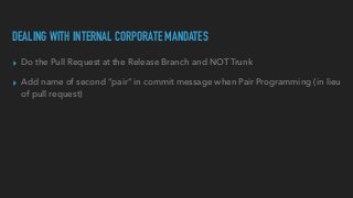 DEALING WITH INTERNAL CORPORATE MANDATES
▸ Do the Pull Request at the Release Branch and NOT Trunk


▸ Add name of second “pair” in commit message when Pair Programming (in lieu
of pull request)
 