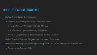 IN LIEU OF FEATURE BRANCHING
▸ Follow Trunk-Based Development


▸ Commit Frequently, including un
fi
nished code


▸ Tag with Story Number - include WIP tag


▸ Code Clean Up / Refactoring is separate


▸ Need to Drop Mandated Pull Requests for this to work


▸ Prefer “Implicit” Feature Flags (should be most of the time)


▸ Focus on detecting and resolving issues quicker (MTTR, MTTR) instead of Perfection


▸ Perfect is the Enemy of Good
 