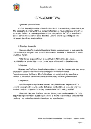 center0SPACESHIPTWO400000SPACESHIPTWO<br />1-¿Qué es spaceshiptwo?<br />Es una nave espacial que posee un fin turístico. Fue diseñada y desarrollada por The SpaceShip Company (TSC),la compañía fabricara la nave galáctica y también se encargara de fabricar naves espaciales a otros compradores, la TSC ya a realizado planes para la fabricación de cinco de estas. La nave tendrá capacidad para ocho personas, dos pilotos y seis turistas.   <br /> ,<br />2-Diseño y desarrollo<br />  Branson, (dueño de Virgin Galactic) a ideado un esquema en el cual presenta que la nave spaceshiptwo será lanzada en orbita con ayuda de la nave nodriza  white knight two (WK2).<br />  WK2 llevara a spaceshiptwo a una altitud de 16km antes de soltarla , permitiendo que se desplace con su cohete espacial hasta el borde del espacio.<br />3-Objetivo<br />Una vez que TSC haya llegado al espacio suborbital, los pasajeros de esta serán capaces de observar las dimensiones del espacio mediante ventanas (aproximadamente de 33cm x 43cm) ubicadas a los costados de los asientos , o tendrán la posibilidad de desabrochar sus cinturones y flotar en gravedad cero. <br />4-Seguridad<br />  Durante la primera prueba de sistema de Spaceship two en julio del 2007 , ocurrió una explosión en una prueba de flujo de combustible , a causa de esto tres empleados de la compañía murieron y tres resultaron heridos de gravedad.<br />  Spaceship two esta diseñado para ser tan seguro como los aviones de 1920 , según los especialistas no puede llegar a tener la misma seguridad que una aerolínea moderna , las cuales han estado disponibles por setenta años.<br />5-funcionamiento    <br />El Spaceshiptwo se desplazara aproximadamente a unos 4000km /h con un motor cohete hibrido.<br />Con su nuevo portaaviones WK2 alcanzara tres veces el tamaño de la nave nodriza de primera generación que obtuvo el X Premio Ansri( Galardon otorgado junto con 10 millones de dólares destinados a la promoción de viajes y turismo espacial brindado por la Fundacion  X  Price)<br />6-confort<br />Burt Rutan afirmo que spaceshiptwo tendrá un gran ojo de buey, gracias al cual los pasajeros podrán admirar las maravillas del espacio.<br />Los asientos de los pasajeros se ubicaran en la posicion original cuando la nave este por aterrizar para disminuir las fuerzas G (fuerza de atracción de la gravedad).<br />Según los especialistas, no hay peligro durante el aterrizaje, sin embargo podrían producirse daños catastróficos durante el vuelo, ya que están pisando un terreno desconocido <br />7-Costo del pasaje:<br />El costo del pasaje al espacio será de 200.000 dolares. Sin importar que aun no este en funcionamiento actual, los viajes ya se han reservado aproximadamente 225 pasajes de los cuales se consiguió una suma de 45.000.000 de dólares. <br />Glosario: <br />Nave nodriza: Su fin es abastecer a otras naves.<br />Espacio suborbital: Se encuentra a 100 km de altura o mas.<br />.<br />