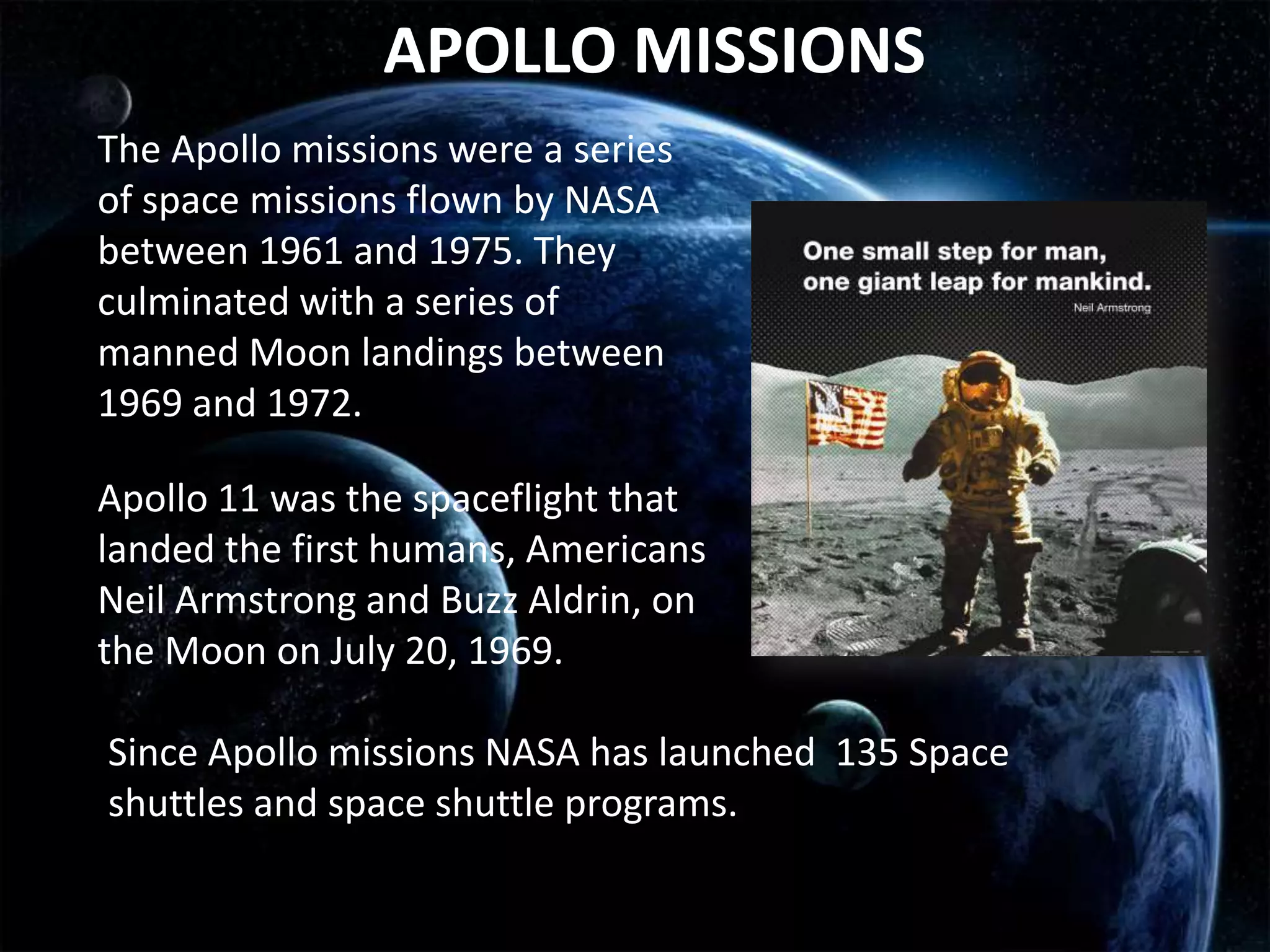 APOLLO MISSIONS
The Apollo missions were a series
of space missions flown by NASA
between 1961 and 1975. They
culminated with a series of
manned Moon landings between
1969 and 1972.

Apollo 11 was the spaceflight that
landed the first humans, Americans
Neil Armstrong and Buzz Aldrin, on
the Moon on July 20, 1969.

Since Apollo missions NASA has launched 135 Space
shuttles and space shuttle programs.
 