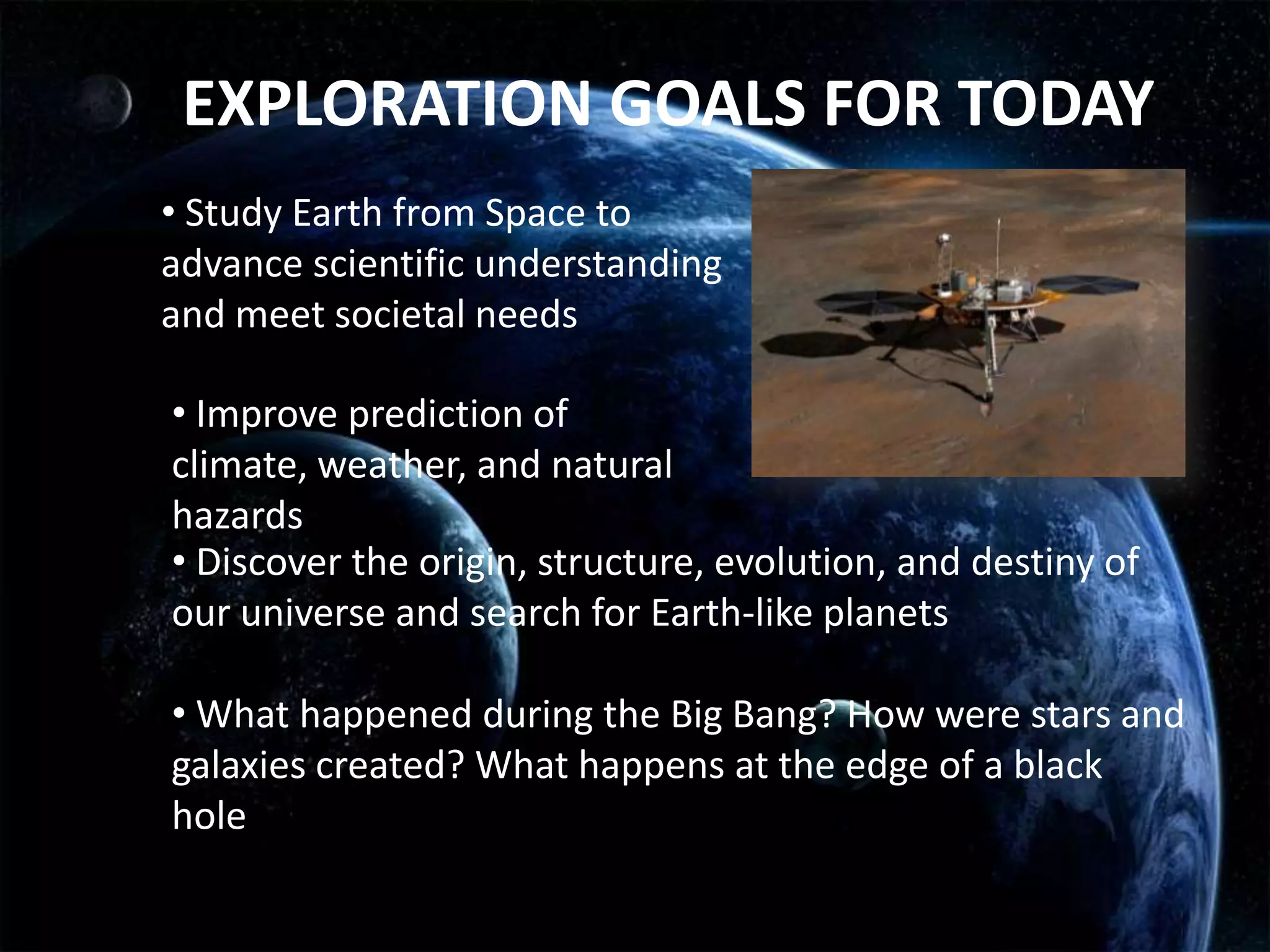 EXPLORATION GOALS FOR TODAY
• Study Earth from Space to
advance scientific understanding
and meet societal needs

• Improve prediction of
climate, weather, and natural
hazards
• Discover the origin, structure, evolution, and destiny of
our universe and search for Earth-like planets

• What happened during the Big Bang? How were stars and
galaxies created? What happens at the edge of a black
hole?
 