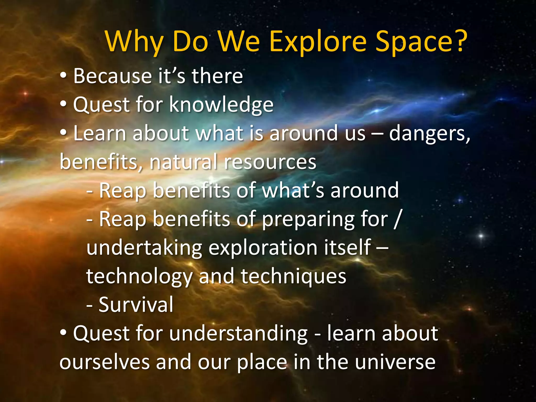 Why Do We Explore Space?
• Because it’s there
• Quest for knowledge
• Learn about what is around us – dangers,
benefits, natural resources
   - Reap benefits of what’s around
   - Reap benefits of preparing for /
   undertaking exploration itself –
   technology and techniques
   - Survival
• Quest for understanding - learn about
ourselves and our place in the universe
 
