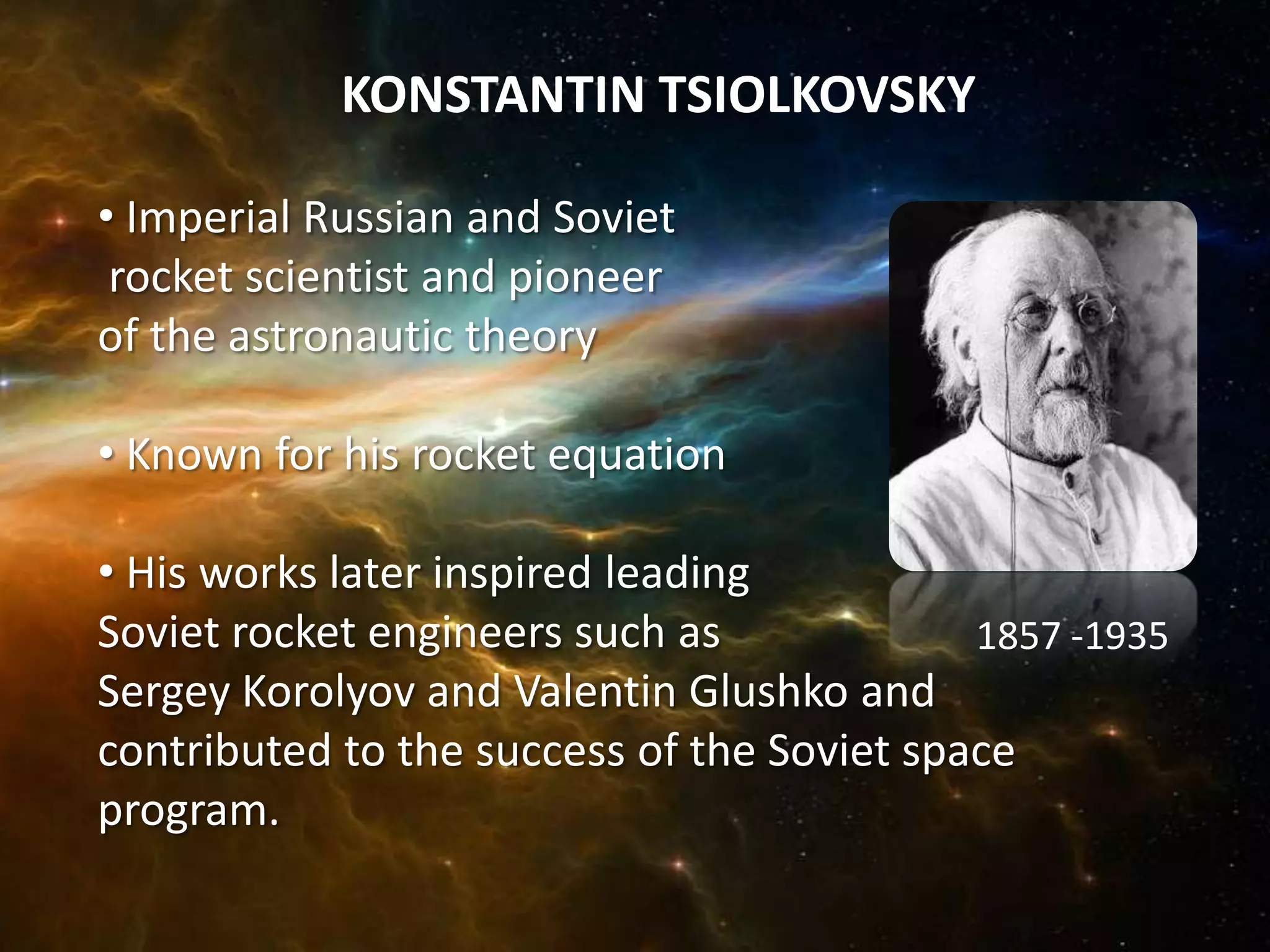 KONSTANTIN TSIOLKOVSKY

• Imperial Russian and Soviet
 rocket scientist and pioneer
of the astronautic theory

• Known for his rocket equation

• His works later inspired leading
Soviet rocket engineers such as             1857 -1935
Sergey Korolyov and Valentin Glushko and
contributed to the success of the Soviet space
program.
 