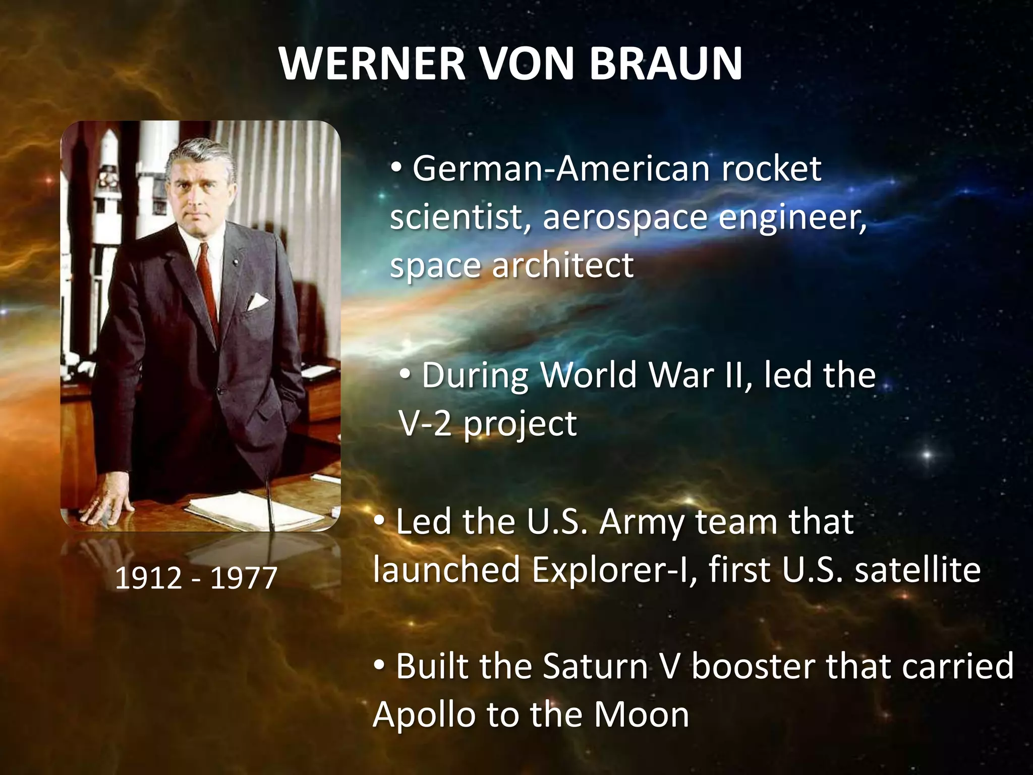WERNER VON BRAUN
               • German-American rocket
               scientist, aerospace engineer,
               space architect

               • During World War II, led the
               V-2 project

              • Led the U.S. Army team that
1912 - 1977   launched Explorer-I, first U.S. satellite

              • Built the Saturn V booster that carried
              Apollo to the Moon
 