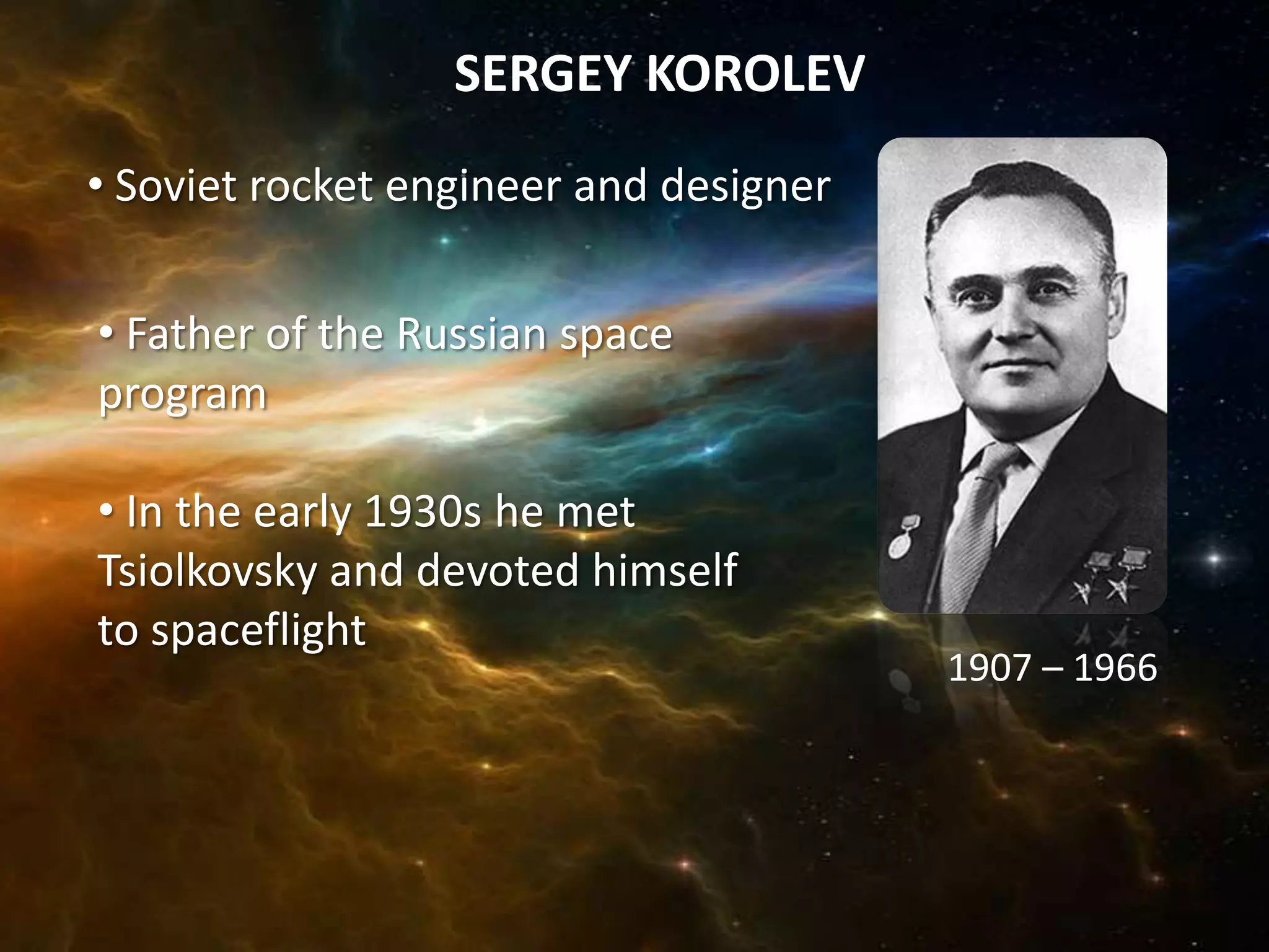 SERGEY KOROLEV
• Soviet rocket engineer and designer


• Father of the Russian space
program

• In the early 1930s he met
Tsiolkovsky and devoted himself
to spaceflight
                                        1907 – 1966
 