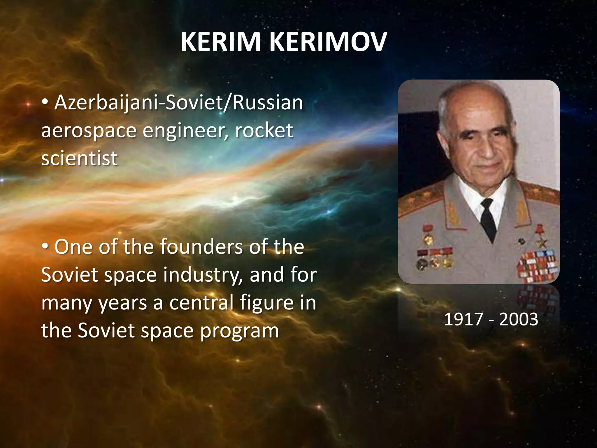 KERIM KERIMOV
• Azerbaijani-Soviet/Russian
aerospace engineer, rocket
scientist


• One of the founders of the
Soviet space industry, and for
many years a central figure in
                                 1917 - 2003
the Soviet space program
 