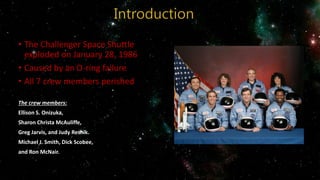 • The Challenger Space Shuttle
exploded on January 28, 1986
• Caused by an O-ring failure
• All 7 crew members perished
The crew members:
Ellison S. Onizuka,
Sharon Christa McAuliffe,
Greg Jarvis, and Judy Resnik.
Michael J. Smith, Dick Scobee,
and Ron McNair.
 