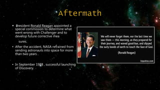  President Ronald Reagan appointed a
special commission to determine what
went wrong with Challenger and to
develop future corrective mea
sures.
• After the accident, NASA refrained from
sending astronauts into space for more
than two years .
• In September 1988 , successful launching
of Discovery.
 