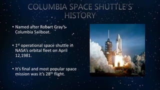 • Named after Robert Gray’s
Columbia Sailboat.
• 1st operational space shuttle in
NASA’s orbital fleet on April
12,1981.
• It’s final and most popular space
mission was it’s 28th flight.
 
