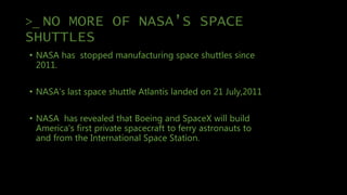 >_ NO MORE OF NASA’S SPACE
SHUTTLES
• NASA has stopped manufacturing space shuttles since
2011.
• NASA’s last space shuttle Atlantis landed on 21 July,2011
• NASA has revealed that Boeing and SpaceX will build
America's first private spacecraft to ferry astronauts to
and from the International Space Station.
 