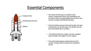 Essential Components
• Each Space Shuttle was a reusable launch
system composed of three main assemblies: the
reusable orbiter, the expendable External Tank, and
the two reusable Solid Rocket Boosters .
• Only the Orbiter entered orbit shortly after the tank
and boosters are thrown away. The orbiter was the
part that looked like an airplane,
• The external tank was a large fuel tank. Supplies
liquid nitrogen and oxygen to main engines
• The solid rocket boosters looked liked two thin
rockets. Provides 83% of total thrust needed for
launch
 