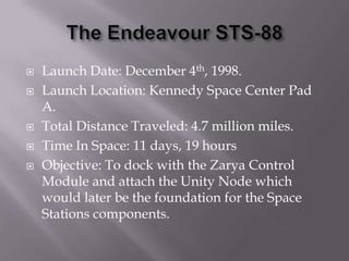 The Endeavour STS-88Launch Date: December 4th, 1998.Launch Location: Kennedy Space Center Pad A.Total Distance Traveled: 4.7 million miles.Time In Space: 11 days, 19 hoursObjective: To dock with the Zarya Control Module and attach the Unity Node which would later be the foundation for the Space Stations components.