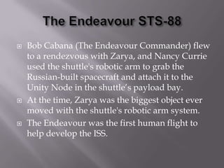 The Endeavour STS-88Bob Cabana (The Endeavour Commander) flew to a rendezvous with Zarya, and Nancy Currie used the shuttle's robotic arm to grab the Russian-built spacecraft and attach it to the Unity Node in the shuttle’s payload bay. At the time, Zarya was the biggest object ever moved with the shuttle's robotic arm system. The Endeavour was the first human flight to help develop the ISS.
