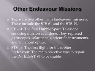 Other Endeavour MissionsThere are two other main Endeavour missions. These include the STS-61 and the STS-49.STS-61: The first Hubble Space Telescope servicing mission ever done. They replaced gyroscopes, solar panels, scientific instruments, and enhanced optics.STS-49: The first flight for the orbiter Endeavour. The main objective was to repair the INTELSAT VI to be usable.