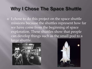 Why I Chose The Space ShuttleI chose to do this project on the space shuttle missions because the shuttles represent how far we have come from the beginning of space exploration. These shuttles show that people can develop things such as the small pod to a  large shuttle.