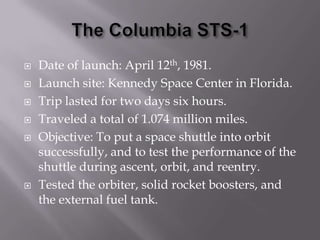The Columbia STS-1Date of launch: April 12th, 1981.Launch site: Kennedy Space Center in Florida.Trip lasted for two days six hours.Traveled a total of 1.074 million miles.Objective: To put a space shuttle into orbit successfully, and to test the performance of the shuttle during ascent, orbit, and reentry.Tested the orbiter, solid rocket boosters, and the external fuel tank.