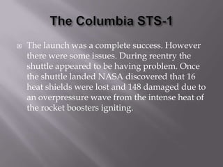 The Columbia STS-1The launch was a complete success. However there were some issues. During reentry the shuttle appeared to be having problem. Once the shuttle landed NASA discovered that 16 heat shields were lost and 148 damaged due to an overpressure wave from the intense heat of the rocket boosters igniting.
