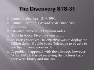 The Discovery STS-31Launch date:  April 24th, 1990.Launch Location: Edward’s Air Force Base, California.Distance Traveled: 2.1 million miles.Time In Space: Five days one hour.Mission Objective: The objective was to deploy the billion dollar Hubble Space Telescope to be able to see the universe more in depth.A problem happened with the telescope however. When NASA started receiving the pictures back they were blurry and unclear. 