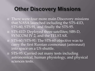 Other Discovery MissionsThere were four more main Discovery missions that NASA launched including the STS-41D, STS-60, STS-91, and finally the STS-95.STS-41D: Deployed three satellites; SBS-D, SYNCOM IV 2, and the TELSTAR.STS-60/STS-91: The STS-60 objective was to carry the first Russian cosmonaut (astronaut) into space on a US shuttle.STS-95: Carried out many tests including astronomical, human physiology, and physical sciences tests.