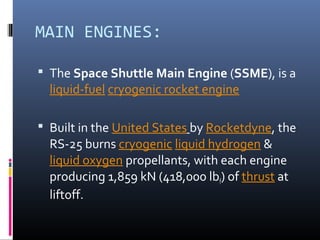 MAIN ENGINES: 
 The Space Shuttle Main Engine (SSME), is a 
liquid-fuel cryogenic rocket engine 
 Built in the United States by Rocketdyne, the 
RS-25 burns cryogenic liquid hydrogen & 
liquid oxygen propellants, with each engine 
producing 1,859 kN (418,000 lbf) of thrust at 
liftoff. 
 