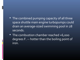  The combined pumping capacity of all three 
space shuttle main engine turbopumps could 
drain an average-sized swimming pool in 28 
seconds. 
 The combustion chamber reached +6,000 
degrees F. -- hotter than the boiling point of 
iron. 
 