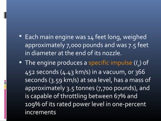  Each main engine was 14 feet long, weighed 
approximately 7,000 pounds and was 7.5 feet 
in diameter at the end of its nozzle. 
 The engine produces a specific impulse (Isp) of 
452 seconds (4.43 km/s) in a vacuum, or 366 
seconds (3.59 km/s) at sea level, has a mass of 
approximately 3.5 tonnes (7,700 pounds), and 
is capable of throttling between 67% and 
109% of its rated power level in one-percent 
increments 
 