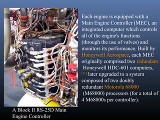 A Block II RS-25D Main 
Engine Controller 
Each engine is equipped with a 
Main Engine Controller (MEC), an 
integrated computer which controls 
all of the engine's functions 
(through the use of valves) and 
monitors its performance. Built by 
Honeywell Aerospace, each MEC 
originally comprised two redundant 
Honeywell HDC-601 computers, 
[11] later upgraded to a system 
composed of two doubly 
redundant Motorola 68000 
(M68000) processors (for a total of 
4 M68000s per controller). 
 