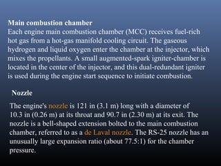 Main combustion chamber 
Each engine main combustion chamber (MCC) receives fuel-rich 
hot gas from a hot-gas manifold cooling circuit. The gaseous 
hydrogen and liquid oxygen enter the chamber at the injector, which 
mixes the propellants. A small augmented-spark igniter-chamber is 
located in the center of the injector, and this dual-redundant igniter 
is used during the engine start sequence to initiate combustion. 
Nozzle 
The engine's nozzle is 121 in (3.1 m) long with a diameter of 
10.3 in (0.26 m) at its throat and 90.7 in (2.30 m) at its exit. The 
nozzle is a bell-shaped extension bolted to the main combustion 
chamber, referred to as a de Laval nozzle. The RS-25 nozzle has an 
unusually large expansion ratio (about 77.5:1) for the chamber 
pressure. 
 