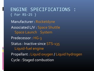 ENGINE SPECIFICATIONS : 
{ For RS-25 } 
Manufacturer : Rocketdyne 
Associated L/V : Space Shuttle 
Space Launch System 
Predecessor : HG-3 
Status : Inactive since STS-135 
Liquid-fuel engine 
Propellant : Liquid oxygen / Liquid hydrogen 
Cycle : Staged combustion 
 