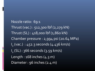 Nozzle ratio: 69:1 
Thrust (vac.) : 512,300 lbf (2,279 kN) 
Thrust (SL) : 418,000 lbf (1,860 kN) 
Chamber pressure : 2,994 psi (20.64 MPa) 
Isp (vac.) : 452.3 seconds (4.436 km/s) 
Isp (SL) : 366 seconds (3.59 km/s) 
Length : 168 inches (4.3 m) 
Diameter : 96 inches (2.4 m) 
 