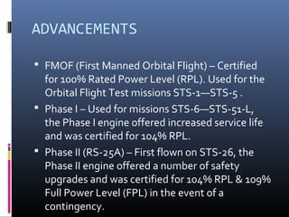 ADVANCEMENTS 
 FMOF (First Manned Orbital Flight) – Certified 
for 100% Rated Power Level (RPL). Used for the 
Orbital Flight Test missions STS-1—STS-5 . 
 Phase I – Used for missions STS-6—STS-51-L, 
the Phase I engine offered increased service life 
and was certified for 104% RPL. 
 Phase II (RS-25A) – First flown on STS-26, the 
Phase II engine offered a number of safety 
upgrades and was certified for 104% RPL & 109% 
Full Power Level (FPL) in the event of a 
contingency. 
 