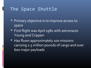 The Space Shuttle 
 Primary objective is to improve access to 
space 
 First flight was April 1981 with astronauts 
Young and Crippen 
 Has flown approximately 100 missions 
carrying 1.5 million pounds of cargo and over 
600 major payloads 
 