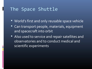 The Space Shuttle 
 World’s first and only reusable space vehicle 
 Can transport people, materials, equipment 
and spacecraft into orbit 
 Also used to service and repair satellites and 
observatories and to conduct medical and 
scientific experiments 
 